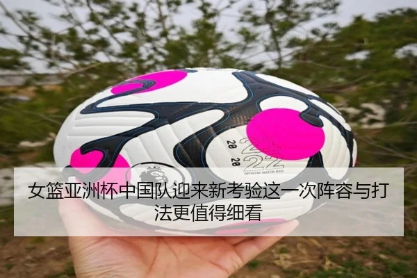 女篮亚洲杯中国队迎来新考验这一次阵容与打法更值得细看